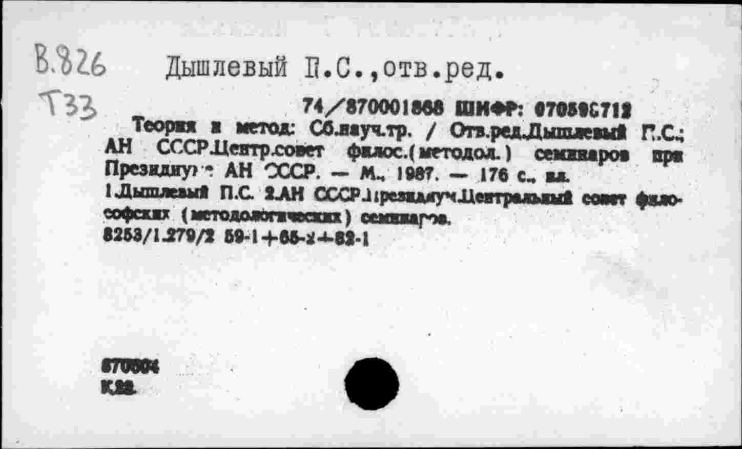 ﻿В.Ш Дышлевый П.С.,отв.ред.
Т33>	74/870001808 ШИФР: «70510711
Теоржя ж метод: СОлжуч-тр. / Оп.редЛышлевыв П.С4 АН СССР .Центр .совет фиос.( методол.) семжвжрож при Президиум - АН СССР. — Мм 1987. — 170 с, ы.
1Дышлежыв П.С. ХАН ССХРа1режжмг<Дапралыш1 сайт фжло-еофсхжх (методажпчеааа) семжирож.
8253/1^79/1 59-14-05-24-81-1
гоем км.